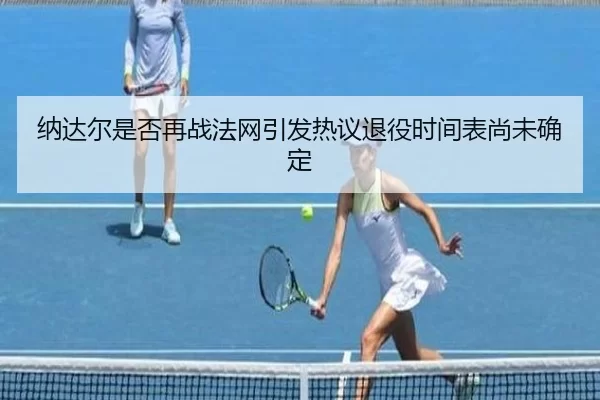 纳达尔是否再战法网引发热议退役时间表尚未确定