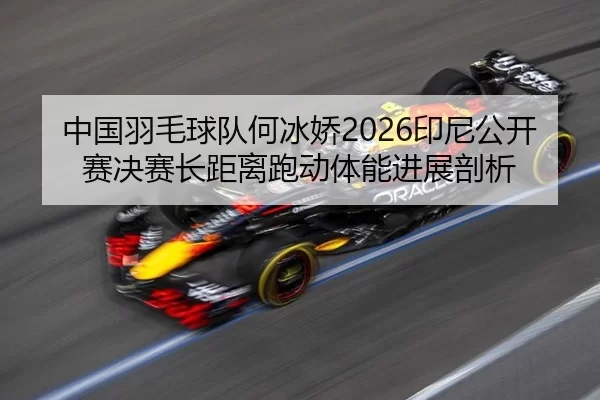 中国羽毛球队何冰娇2026印尼公开赛决赛长距离跑动体能进展剖析